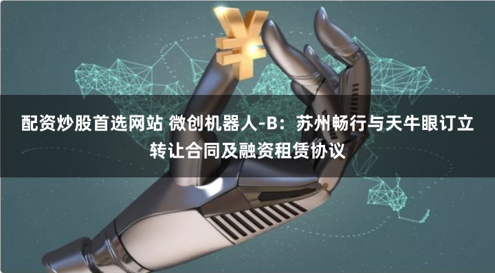 配资炒股首选网站 微创机器人-B：苏州畅行与天牛眼订立转让合同及融资租赁协议