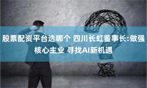 股票配资平台选哪个 四川长虹董事长:做强核心主业 寻找AI新机遇