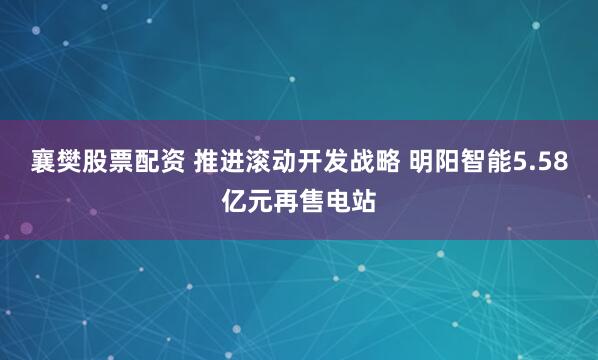 襄樊股票配资 推进滚动开发战略 明阳智能5.58亿元再售电站