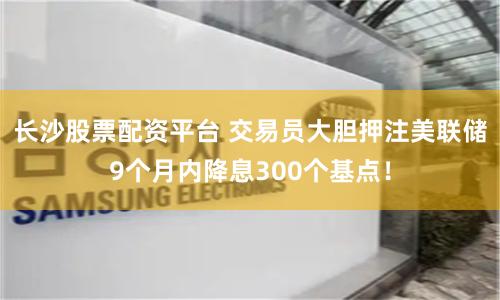 长沙股票配资平台 交易员大胆押注美联储9个月内降息300个基点！