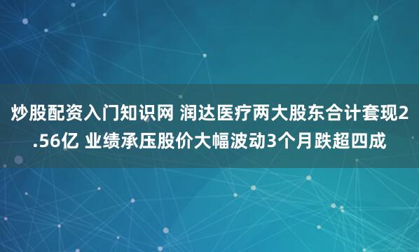 炒股配资入门知识网 润达医疗两大股东合计套现2.56亿 业绩承压股价大幅波动3个月跌超四成