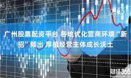 广州股票配资平台 各地优化营商环境“新招”频出 厚植经营主体成长沃土