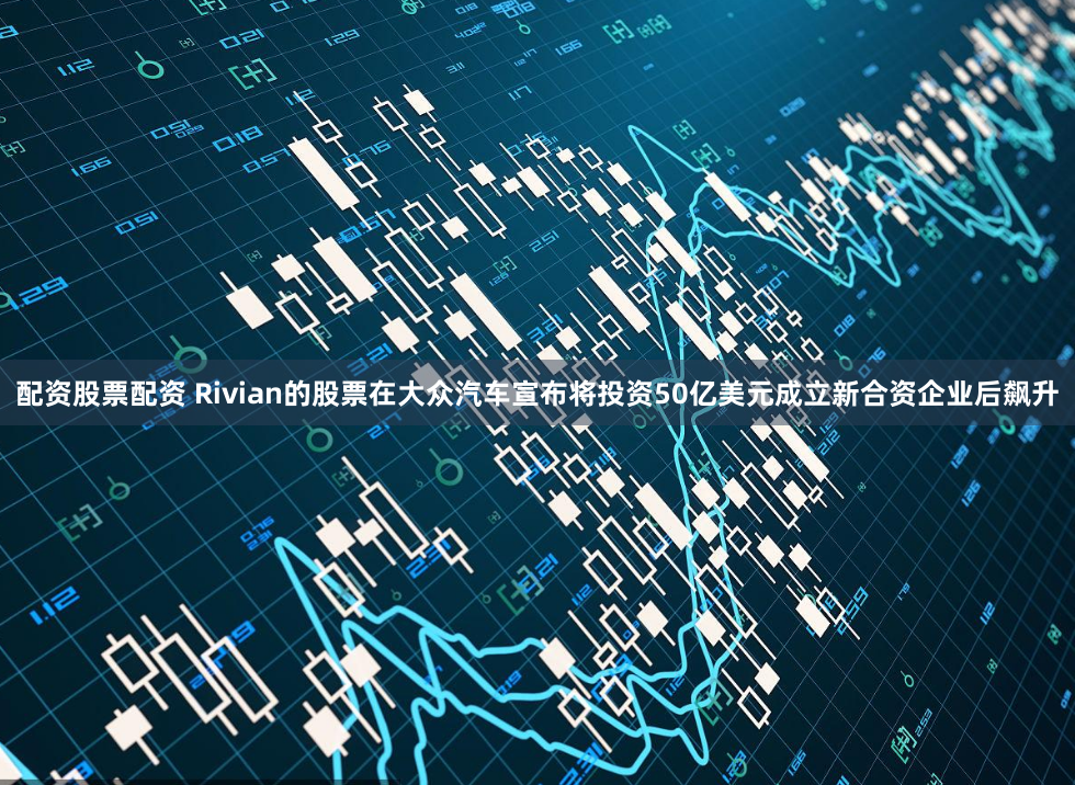 配资股票配资 Rivian的股票在大众汽车宣布将投资50亿美元成立新合资企业后飙升