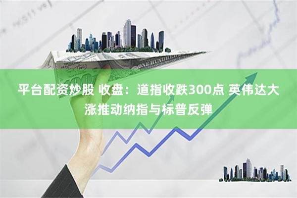 平台配资炒股 收盘：道指收跌300点 英伟达大涨推动纳指与标普反弹