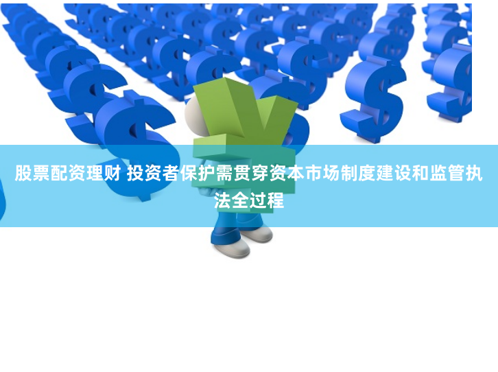 股票配资理财 投资者保护需贯穿资本市场制度建设和监管执法全过程