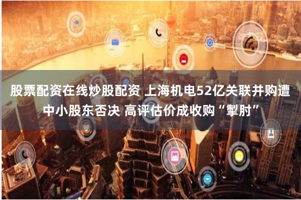 股票配资在线炒股配资 上海机电52亿关联并购遭中小股东否决 高评估价成收购“掣肘”