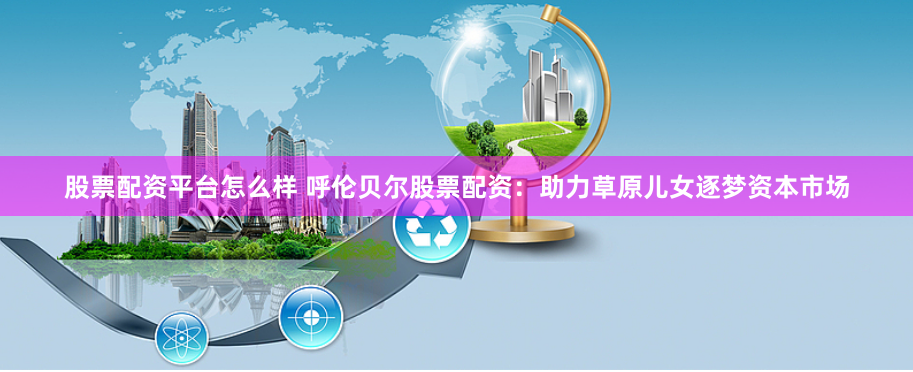 股票配资平台怎么样 呼伦贝尔股票配资：助力草原儿女逐梦资本市场