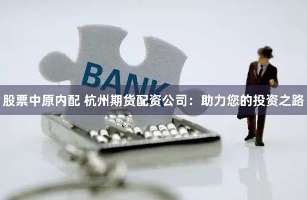 股票中原内配 杭州期货配资公司：助力您的投资之路