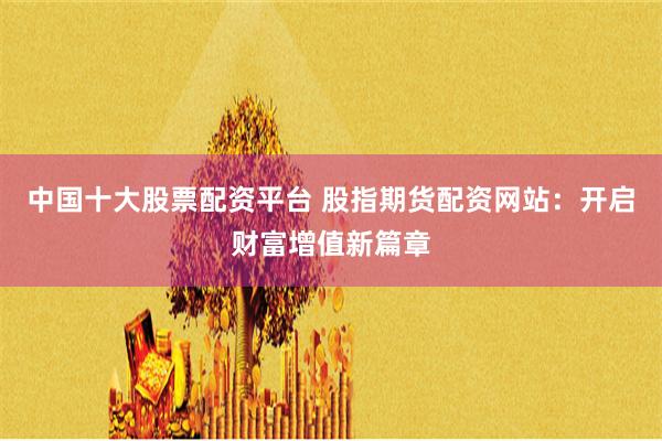 中国十大股票配资平台 股指期货配资网站：开启财富增值新篇章