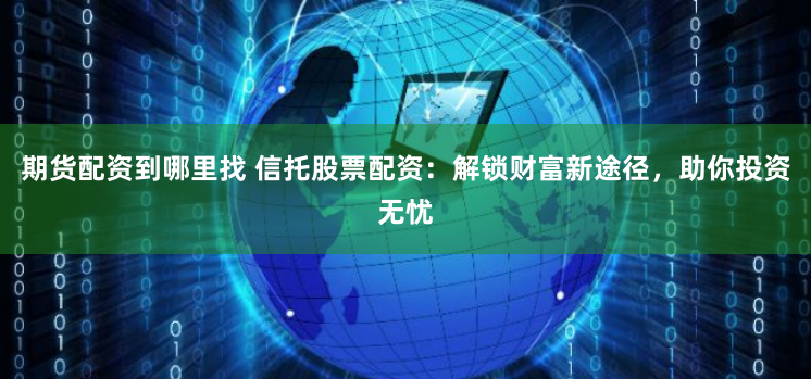 期货配资到哪里找 信托股票配资：解锁财富新途径，助你投资无忧