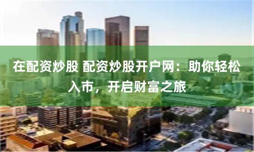 在配资炒股 配资炒股开户网：助你轻松入市，开启财富之旅