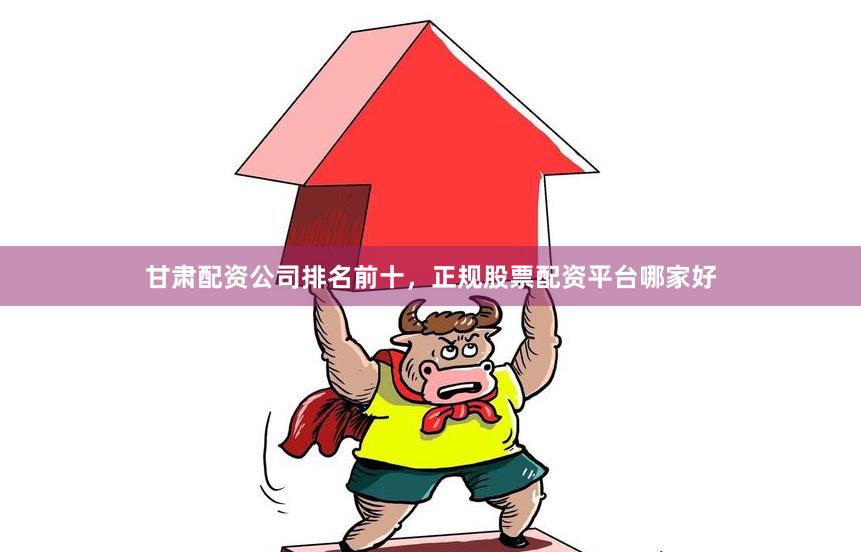 甘肃配资公司排名前十，正规股票配资平台哪家好