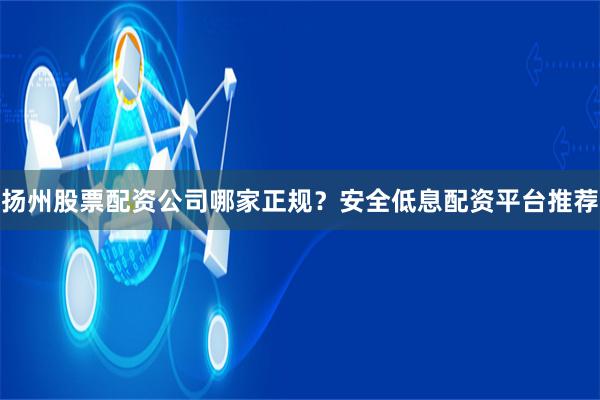 扬州股票配资公司哪家正规？安全低息配资平台推荐